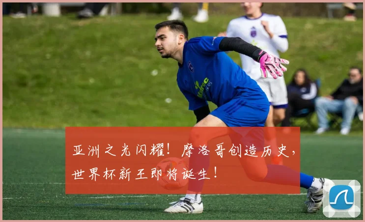 亚洲之光闪耀!摩洛哥创造历史,世界杯新王即将诞生!