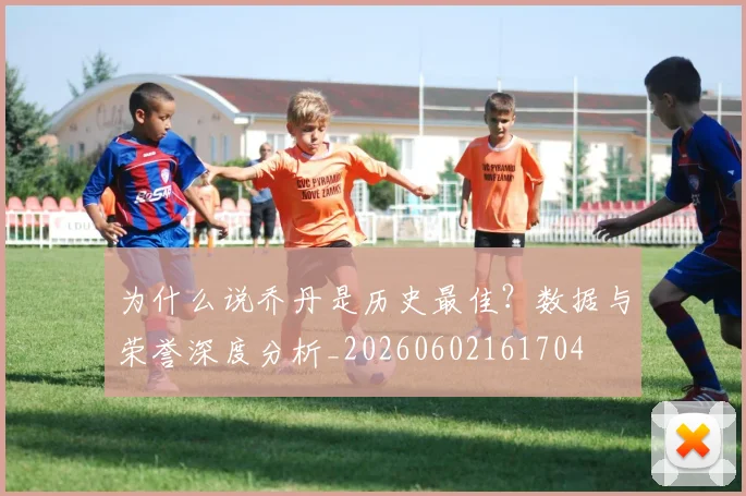 为什么说乔丹是历史最佳?数据与荣誉深度分析_20260602161704