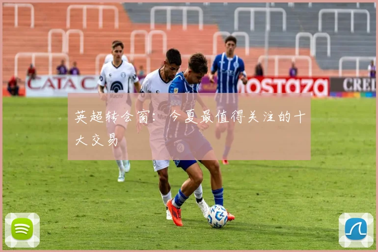 英超转会窗:今夏最值得关注的十大交易