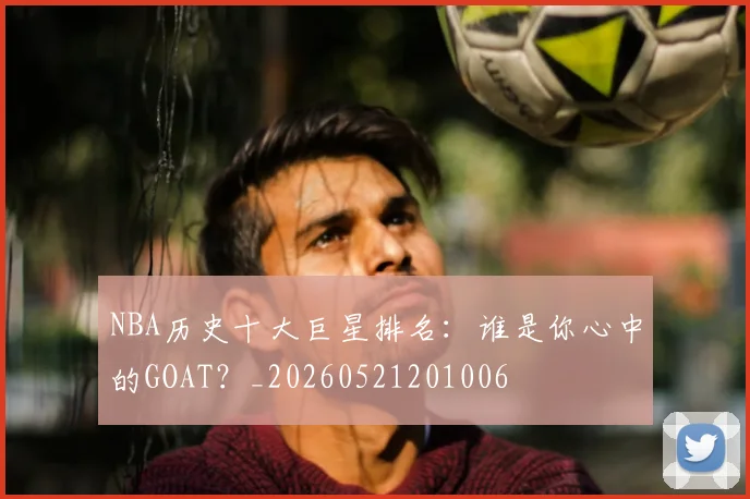 NBA历史十大巨星排名:谁是你心中的GOAT?_20260521201006