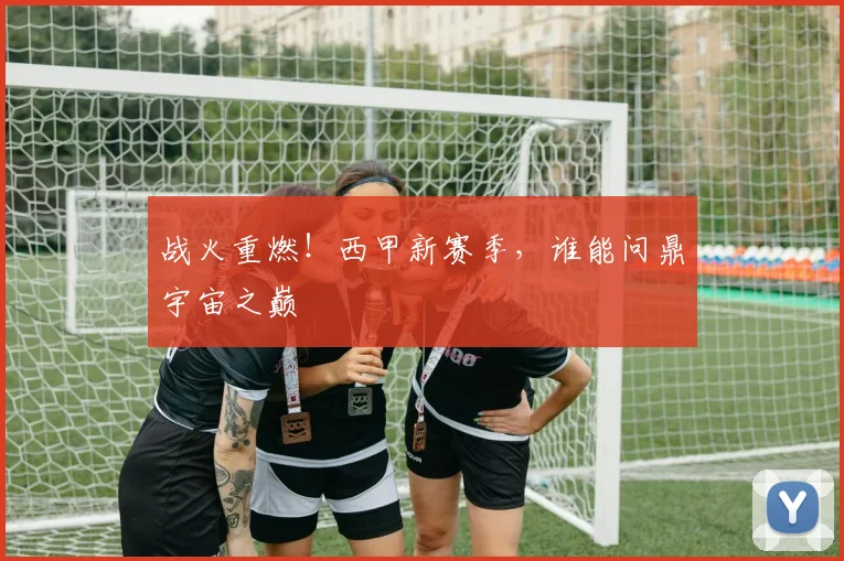 战火重燃！西甲新赛季，谁能问鼎宇宙之巅