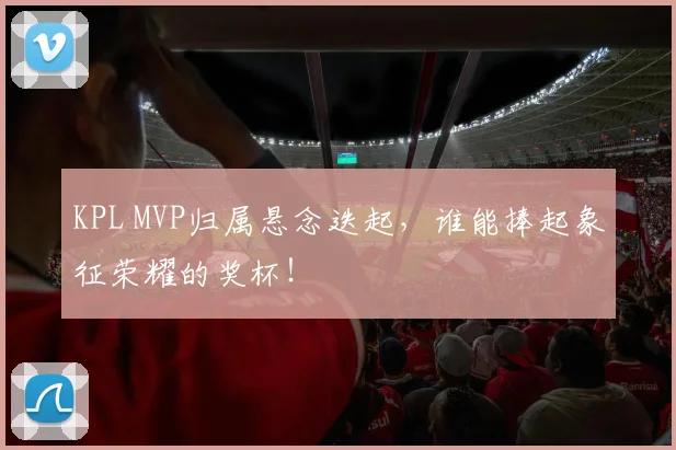 KPL MVP归属悬念迭起，谁能捧起象征荣耀的奖杯！