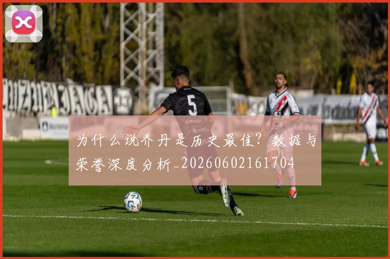 为什么说乔丹是历史最佳？数据与荣誉深度分析_20260602161704