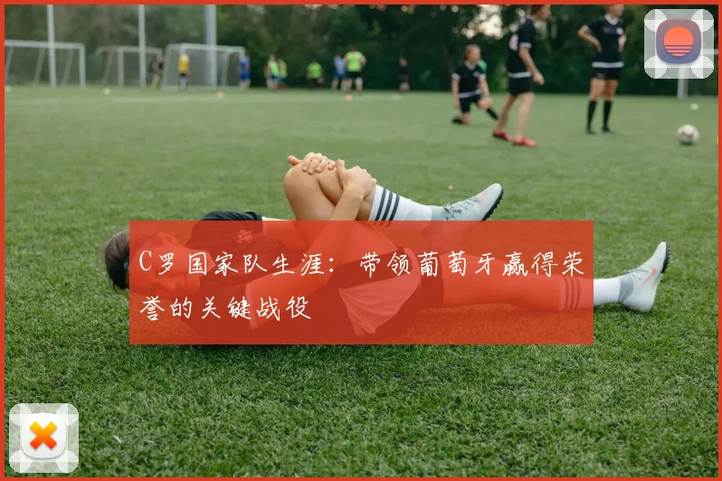 C罗国家队生涯:带领葡萄牙赢得荣誉的关键战役