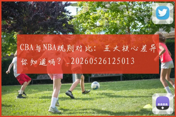 CBA与NBA规则对比:五大核心差异你知道吗?_20260526125013