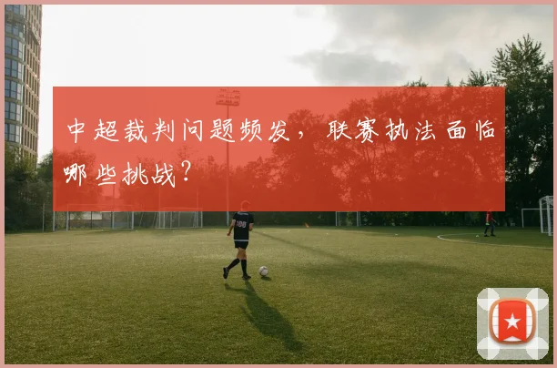 中超裁判问题频发,联赛执法面临哪些挑战?