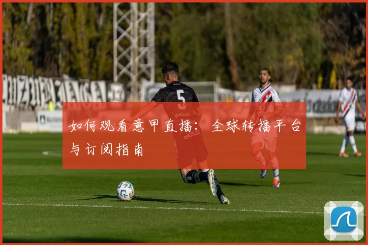 如何观看意甲直播:全球转播平台与订阅指南