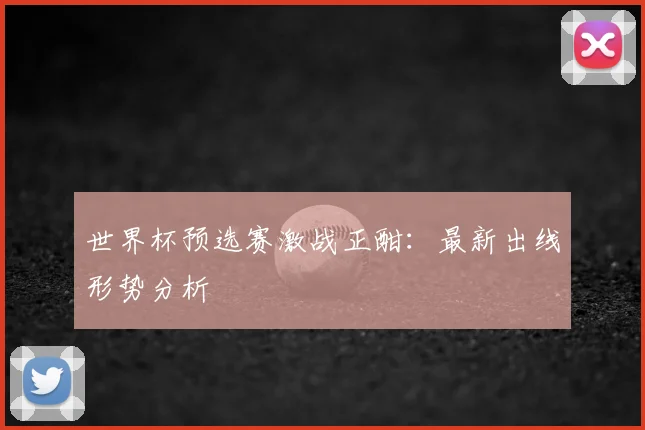 世界杯预选赛激战正酣:最新出线形势分析