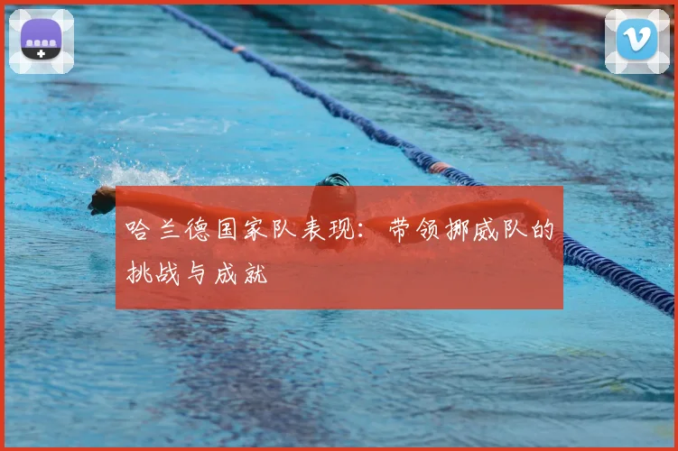 哈兰德国家队表现:带领挪威队的挑战与成就