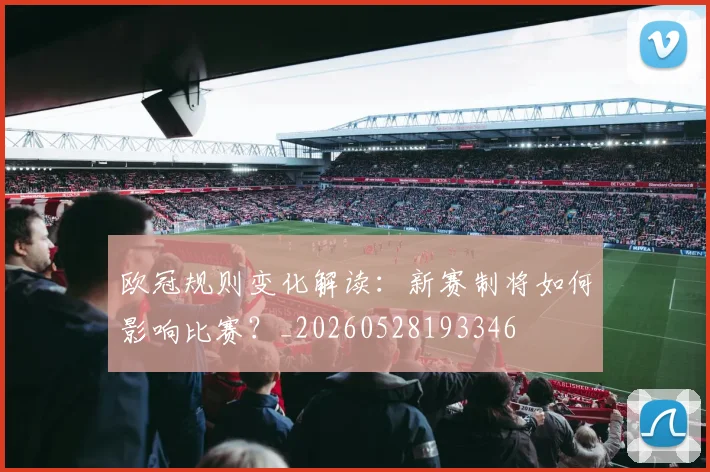 欧冠规则变化解读:新赛制将如何影响比赛?_20260528193346
