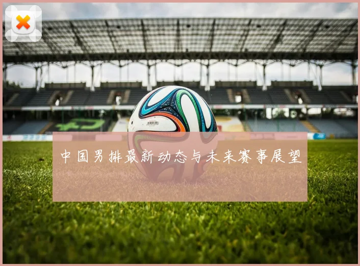 中国男排最新动态与未来赛事展望