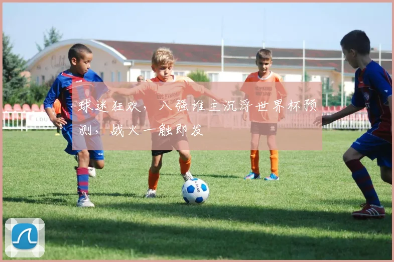 球迷狂欢，八强谁主沉浮世界杯预测，战火一触即发