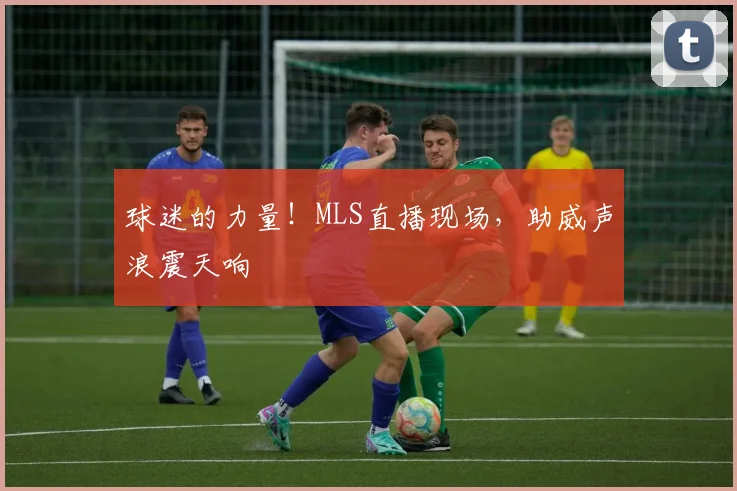 球迷的力量！MLS直播现场，助威声浪震天响