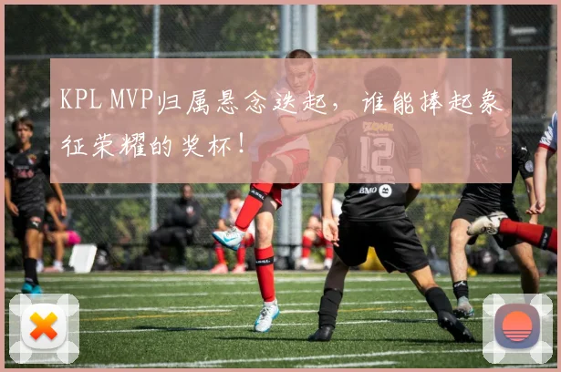KPL MVP归属悬念迭起,谁能捧起象征荣耀的奖杯!
