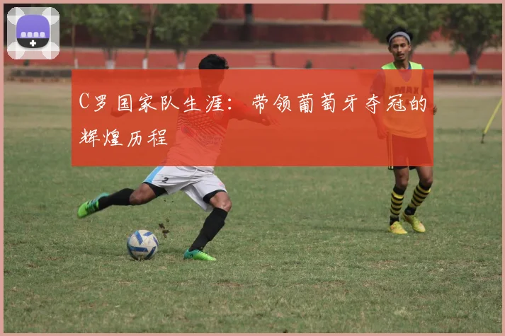 C罗国家队生涯:带领葡萄牙夺冠的辉煌历程