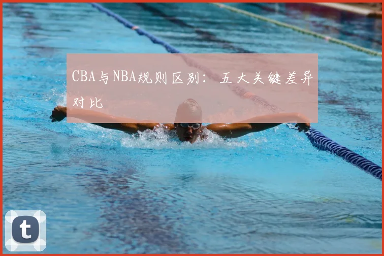 CBA与NBA规则区别:五大关键差异对比