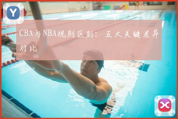 CBA与NBA规则区别：五大关键差异对比