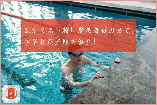 亚洲之光闪耀!摩洛哥创造历史,世界杯新王即将诞生!