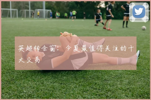 英超转会窗:今夏最值得关注的十大交易